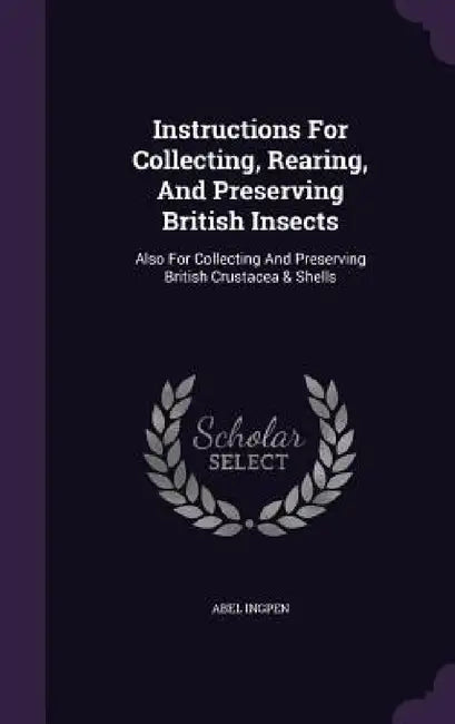 Instructions For Collecting, Rearing, And Preserving British Insects: Also For Collecting And Preserving British Crustacea & Shells by Abel Ingpen