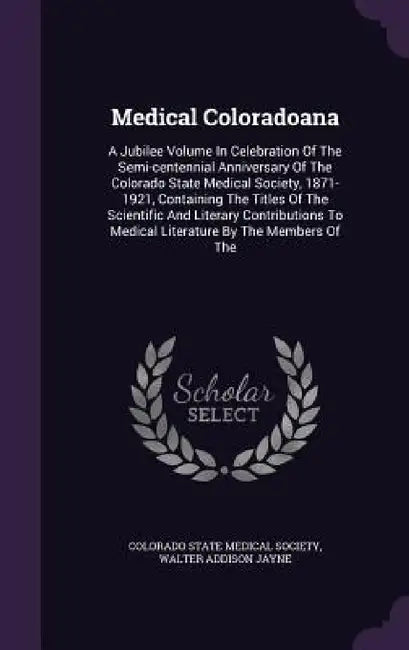 Medical Coloradoana: A Jubilee Volume In Celebration Of The Semi-centennial Anniversary Of The Colorado State Medical Society, 1871-1921, C by Colorado State Medical Society, Walter Addison Jayne