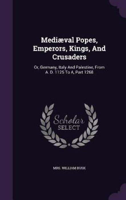 Mediæval Popes, Emperors, Kings, And Crusaders: Or, Germany, Italy And Palestine, From A. D. 1125 To A, Part 1268 by William Busk