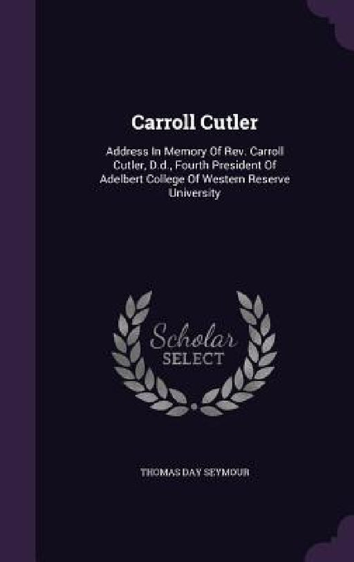 Carroll Cutler: Address In Memory Of Rev. Carroll Cutler, D.d., Fourth President Of Adelbert College Of Western Reserve University by Thomas Day Seymour