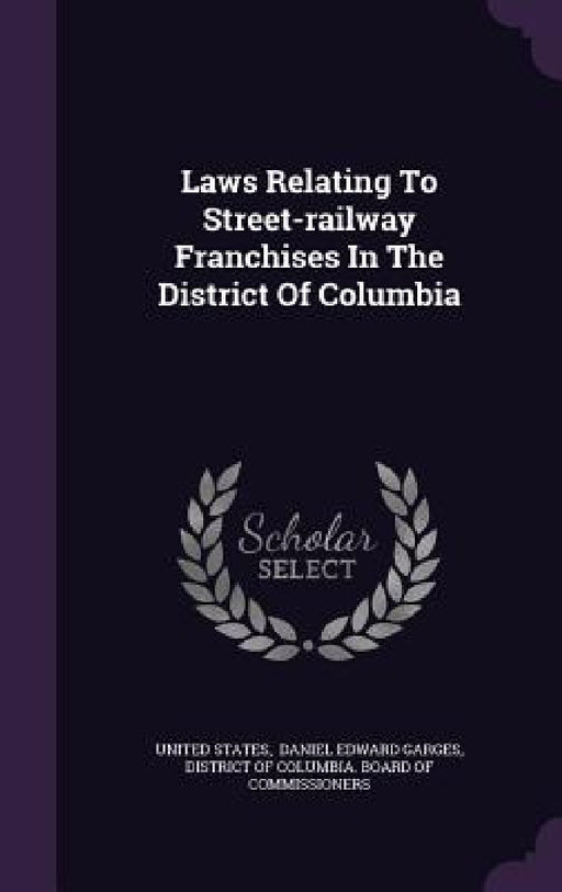 Laws Relating To Street-railway Franchises In The District Of Columbia by United States, Daniel Edward Garges, District of Columbia Board of Commissi