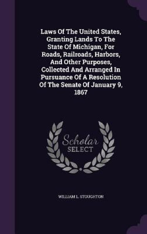 Laws Of The United States, Granting Lands To The State Of Michigan, For Roads, Railroads, Harbors, And Other Purposes, Collected And Arranged In Pursu by William L. Stoughton