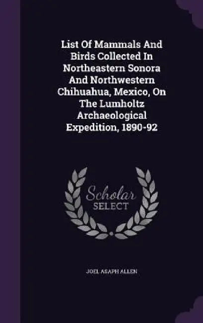 List Of Mammals And Birds Collected In Northeastern Sonora And Northwestern Chihuahua, Mexico, On The Lumholtz Archaeological Expedition, 1890-92 by Joel Asaph Allen