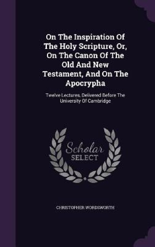 On The Inspiration Of The Holy Scripture, Or, On The Canon Of The Old And New Testament, And On The Apocrypha: Twelve Lectures, Delivered Before The U by Christopher Wordsworth