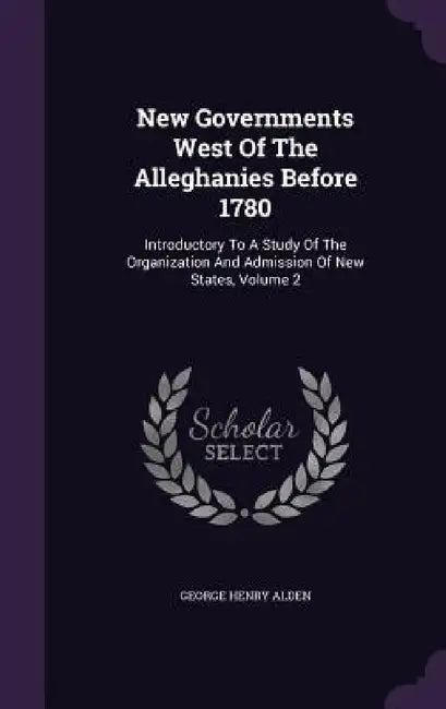 New Governments West Of The Alleghanies Before 1780: Introductory To A Study Of The Organization And Admission Of New States, Volume 2 by George Henry Alden