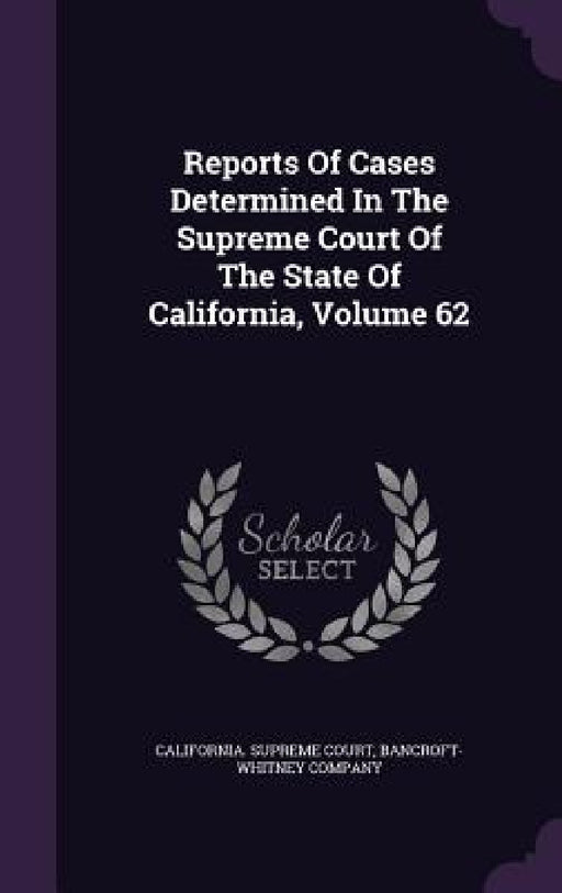 Reports Of Cases Determined In The Supreme Court Of The State Of California, Volume 62 by California Supreme Court, Bancroft-Whitney Company