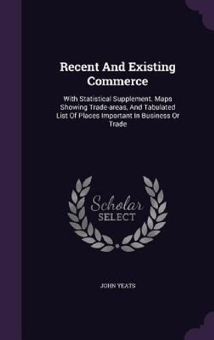 Recent And Existing Commerce: With Statistical Supplement. Maps Showing Trade-areas, And Tabulated List Of Places Important In Business Or Trade by John Yeats