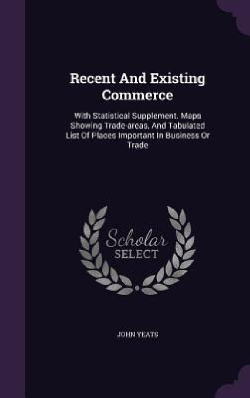 Recent And Existing Commerce: With Statistical Supplement. Maps Showing Trade-areas, And Tabulated List Of Places Important In Business Or Trade by John Yeats