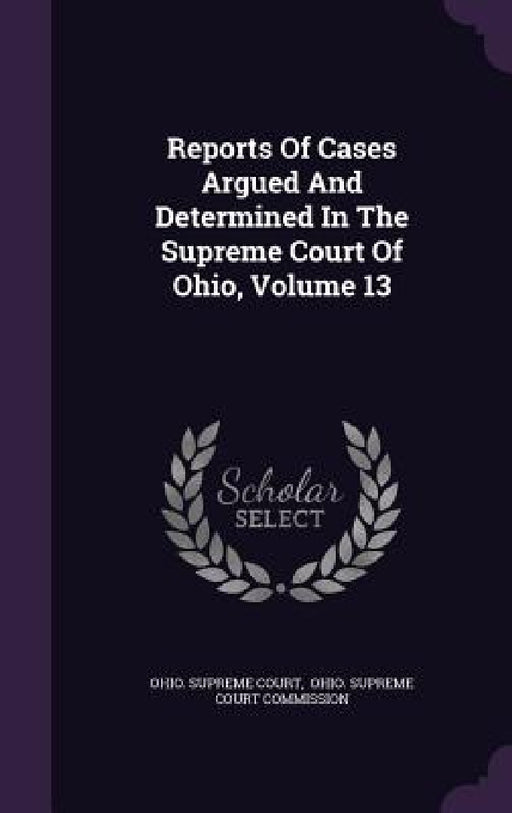 Reports Of Cases Argued And Determined In The Supreme Court Of Ohio, Volume 13 by Ohio Supreme Court, Ohio Supreme Court Commission
