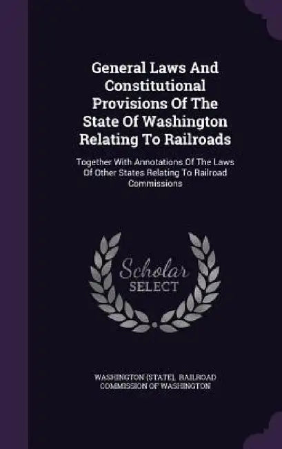 General Laws And Constitutional Provisions Of The State Of Washington Relating To Railroads: Together With Annotations Of The Laws Of Other States Rel by Washington (State), Railroad Commission of Washington