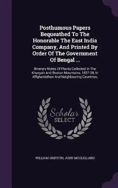 Posthumous Papers Bequeathed To The Honorable The East India Company, And Printed By Order Of The Government Of Bengal ...: Itinerary Notes Of Plants by William Griffith, John McClelland