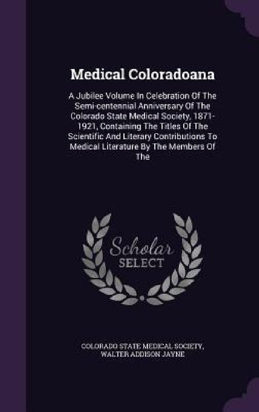 Medical Coloradoana: A Jubilee Volume In Celebration Of The Semi-centennial Anniversary Of The Colorado State Medical Society, 1871-1921, C by Colorado State Medical Society, Walter Addison Jayne