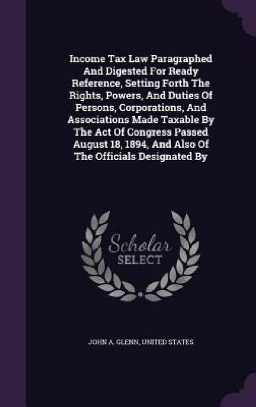 Income Tax Law Paragraphed And Digested For Ready Reference, Setting Forth The Rights, Powers, And Duties Of Persons, Corporations, And Associations M by John A. Glenn, United States
