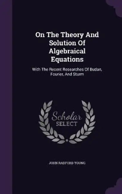 On The Theory And Solution Of Algebraical Equations: With The Recent Researches Of Budan, Fourier, And Sturm by John Radford Young
