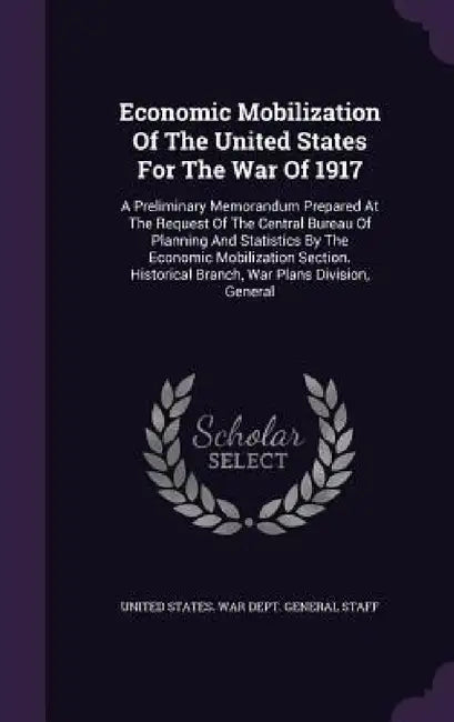 Economic Mobilization Of The United States For The War Of 1917: A Preliminary Memorandum Prepared At The Request Of The Central Bureau Of Planning And by United States War Dept General