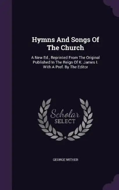 Hymns And Songs Of The Church: A New Ed., Reprinted From The Original Published In The Reign Of K. James I. With A Pref. By The Editor by George Wither
