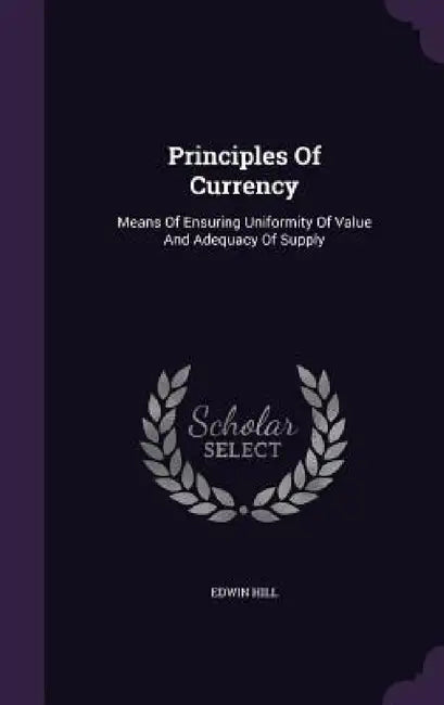Principles Of Currency: Means Of Ensuring Uniformity Of Value And Adequacy Of Supply by Edwin Hill
