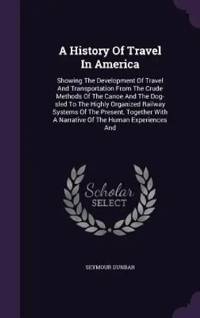 A History Of Travel In America: Showing The Development Of Travel And Transportation From The Crude Methods Of The Canoe And The Dog-sled To The Highl by Seymour Dunbar