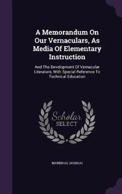 A Memorandum On Our Vernaculars, As Media Of Elementary Instruction: And The Development Of Vernacular Literature, With Special Reference To Technical by Manibhai Jasbhai