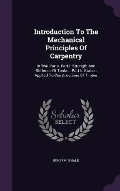 Introduction To The Mechanical Principles Of Carpentry: In Two Parts. Part I. Strength And Stiffness Of Timber. Part Ii. Statics Applied To Constructi by Benjamin Hale