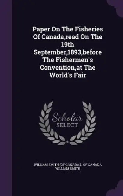 Paper On The Fisheries Of Canada, read On The 19th September,1893, before The Fishermen's Convention, at The World's Fair by William Smith (of Canada )., Of Canada William Smith