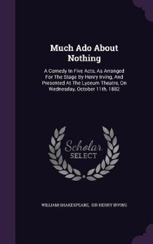Much Ado About Nothing: A Comedy In Five Acts, As Arranged For The Stage By Henry Irving, And Presented At The Lyceum Theatre, On Wednesday, O by William Shakespeare, Sir Henry Irving