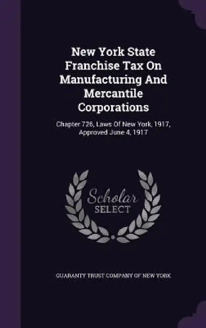 New York State Franchise Tax On Manufacturing And Mercantile Corporations: Chapter 726, Laws Of New York, 1917, Approved June 4, 1917 by Guaranty Trust Company of New York