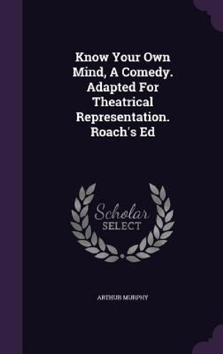 Know Your Own Mind, A Comedy. Adapted For Theatrical Representation. Roach's Ed by Arthur Murphy