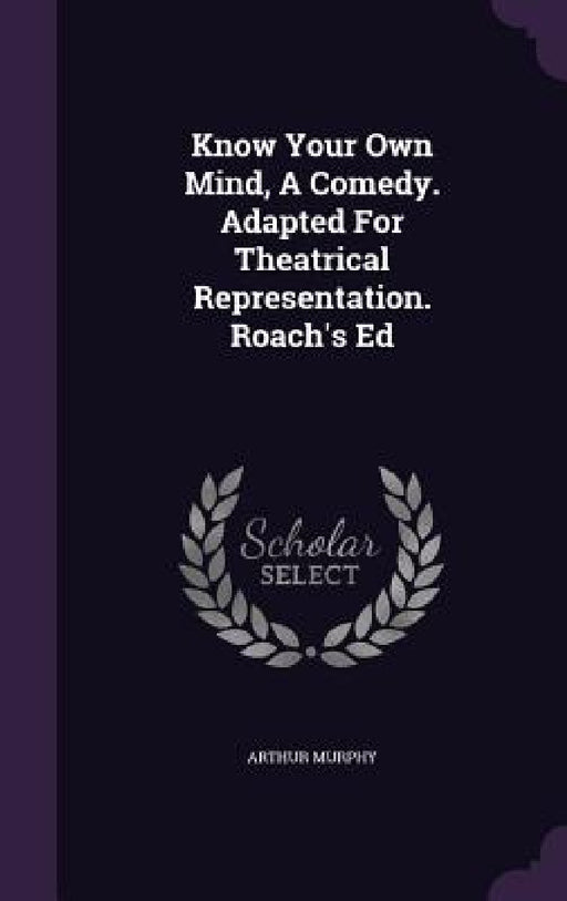 Know Your Own Mind, A Comedy. Adapted For Theatrical Representation. Roach's Ed by Arthur Murphy