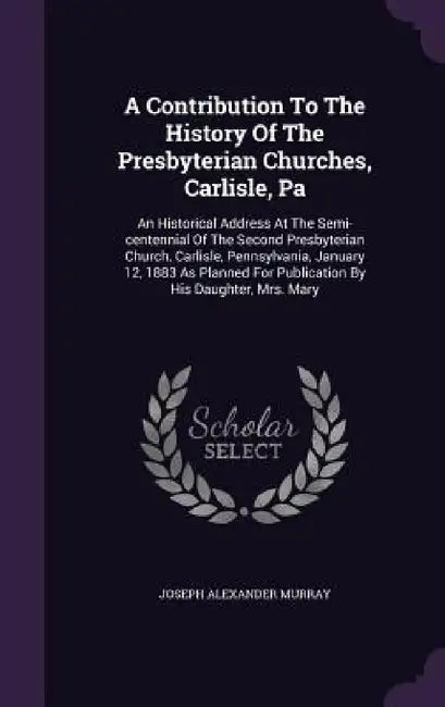 A Contribution To The History Of The Presbyterian Churches, Carlisle, Pa: An Historical Address At The Semi-centennial Of The Second Presbyterian Chur by Joseph Alexander Murray