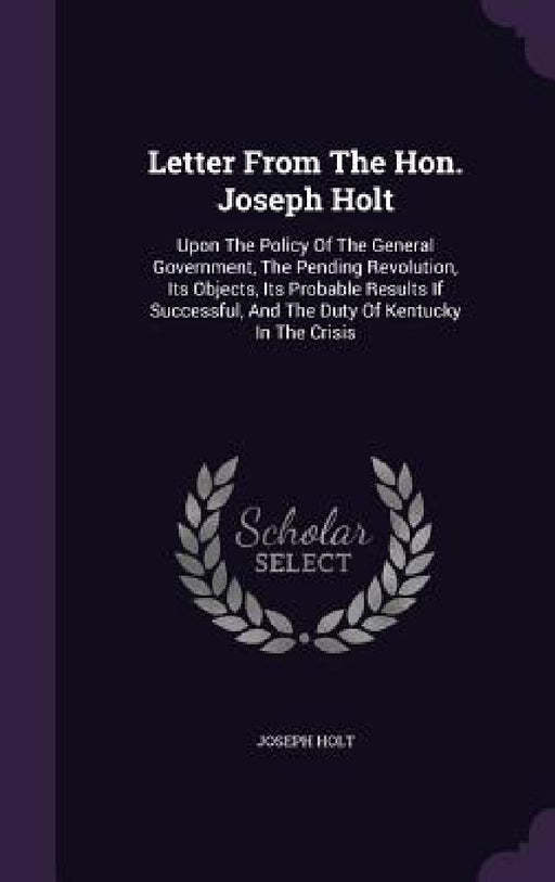 Letter From The Hon. Joseph Holt: Upon The Policy Of The General Government, The Pending Revolution, Its Objects, Its Probable Results If Successful, by Joseph Holt