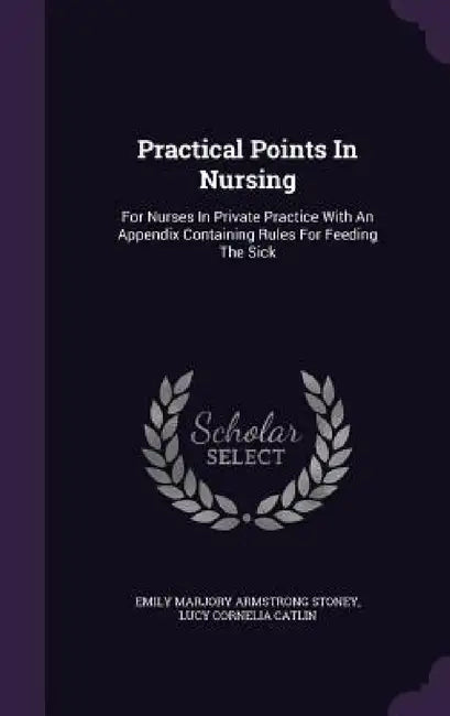 Practical Points In Nursing: For Nurses In Private Practice With An Appendix Containing Rules For Feeding The Sick by Emily Marjory Armstrong Stoney, Lucy Cornelia Catlin
