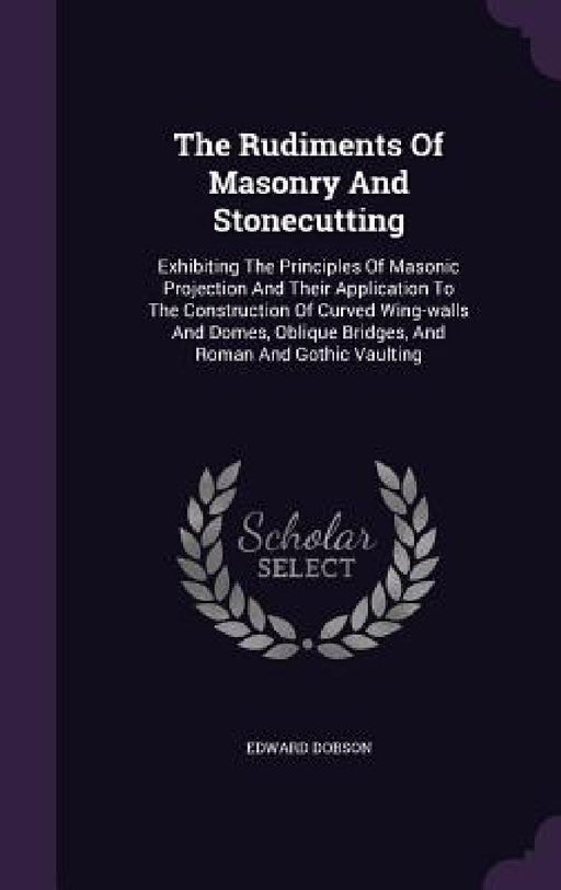 The Rudiments Of Masonry And Stonecutting: Exhibiting The Principles Of Masonic Projection And Their Application To The Construction Of Curved Wing-wa by Edward Dobson