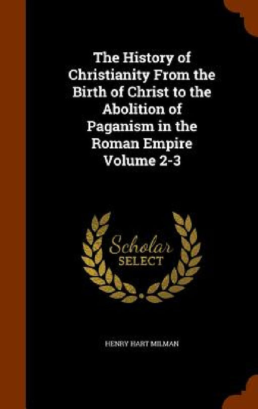 The History of Christianity From the Birth of Christ to the Abolition of Paganism in the Roman Empire Volume 2-3 by Henry Hart Milman