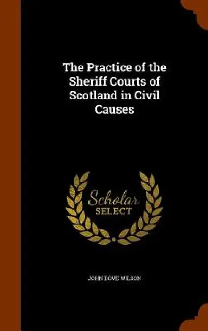 The Practice of the Sheriff Courts of Scotland in Civil Causes by John Dove Wilson
