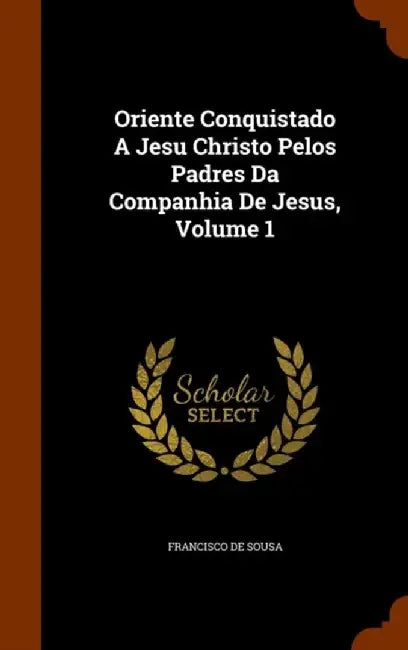 Oriente Conquistado a Jesu Christo Pelos Padres Da Companhia de Jesus, Volume 1 by Sousa, Francisco De
