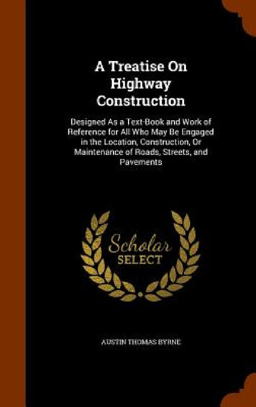 A Treatise On Highway Construction: Designed As a Text-Book and Work of Reference for All Who May Be Engaged in the Location, Construction, Or Mainten by Austin Thomas Byrne