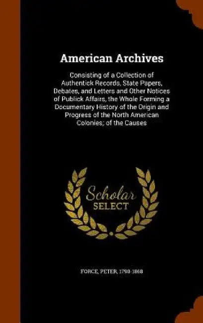 American Archives: Consisting of a Collection of Authentick Records, State Papers, Debates, and Letters and Other Notices of Publick Affa by Peter Force