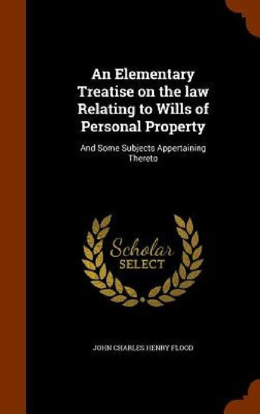 An Elementary Treatise on the law Relating to Wills of Personal Property: And Some Subjects Appertaining Thereto by John Charles Henry Flood