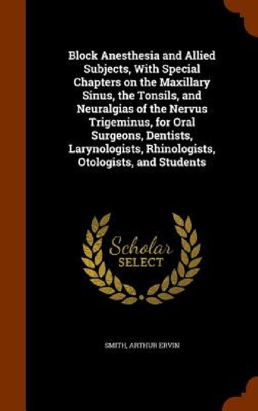Block Anesthesia and Allied Subjects, With Special Chapters on the Maxillary Sinus, the Tonsils, and Neuralgias of the Nervus Trigeminus, for Oral Sur by Arthur Ervin Smith
