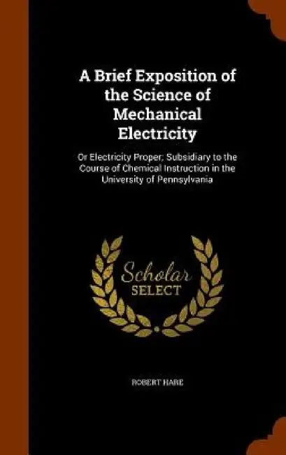 A Brief Exposition of the Science of Mechanical Electricity: Or Electricity Proper; Subsidiary to the Course of Chemical Instruction in the University by Robert Hare
