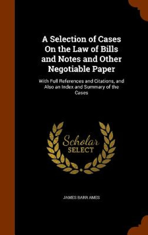 A Selection of Cases On the Law of Bills and Notes and Other Negotiable Paper: With Full References and Citations, and Also an Index and Summary of th by James Barr Ames