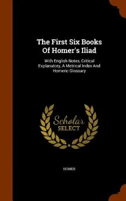 The First Six Books Of Homer's Iliad: With English Notes, Critical Explanatory, A Metrical Index And Homeric Glossary by Homer
