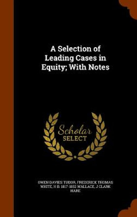 A Selection of Leading Cases in Equity; With Notes by Owen Davies Tudor, Frederick Thomas White, H. B. 1817-1852 Wallace