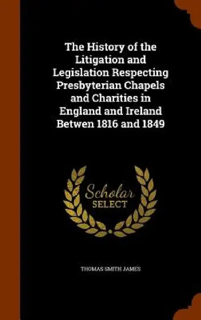 The History of the Litigation and Legislation Respecting Presbyterian Chapels and Charities in England and Ireland Betwen 1816 and 1849 by Thomas Smith James
