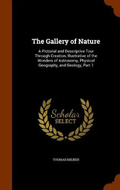 The Gallery of Nature: A Pictorial and Descriptive Tour Through Creation, Illustrative of the Wonders of Astronomy, Physical Geography, and Geology, P by Thomas Milner