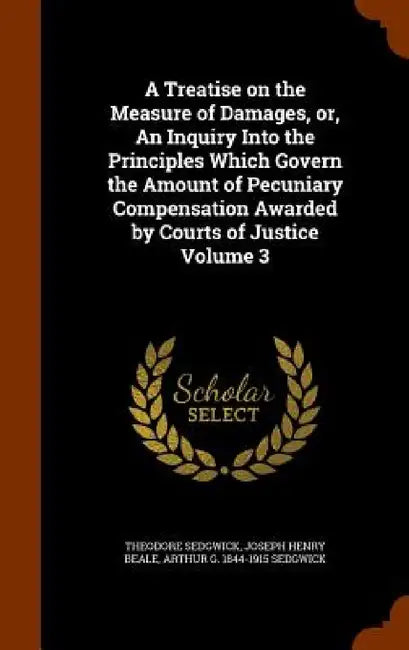 A Treatise on the Measure of Damages, or, An Inquiry Into the Principles Which Govern the Amount of Pecuniary Compensation Awarded by Courts of Justic by Jr. Sedgwick Theodore, Joseph Henry Beale, Arthur G. 1844-1915 Sedgwick