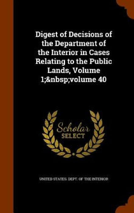 Digest of Decisions of the Department of the Interior in Cases Relating to the Public Lands, Volume 1; volume 40 by United States Dept of the Interior