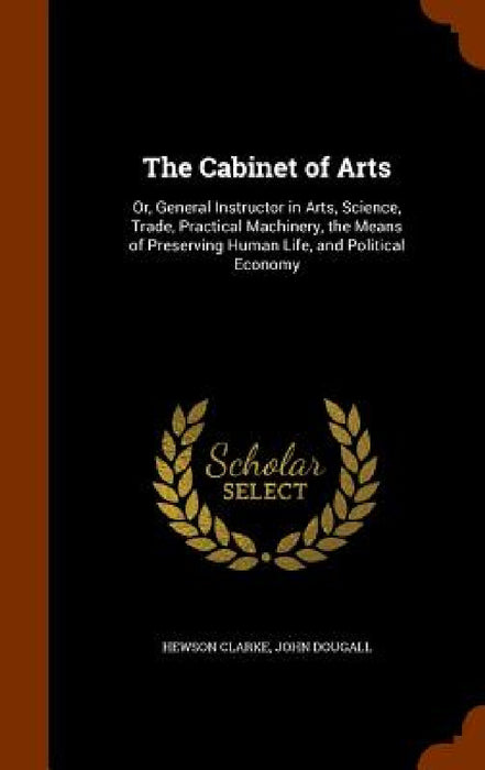 The Cabinet of Arts: Or, General Instructor in Arts, Science, Trade, Practical Machinery, the Means of Preserving Human Life, and Political Economy by Hewson Clarke, John Dougall