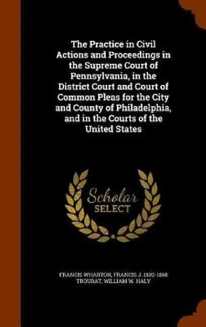 The Practice in Civil Actions and Proceedings in the Supreme Court of Pennsylvania, in the District Court and Court of Common Pleas for the City and C by Francis Wharton, Francis J. 1802-1868 Troubat, William W. Haly